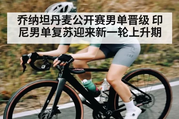 乔纳坦丹麦公开赛男单晋级 印尼男单复苏迎来新一轮上升期